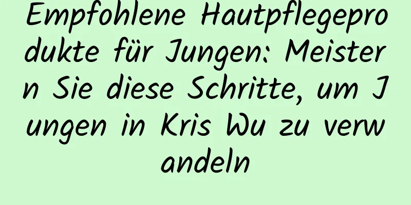 Empfohlene Hautpflegeprodukte für Jungen: Meistern Sie diese Schritte, um Jungen in Kris Wu zu verwandeln