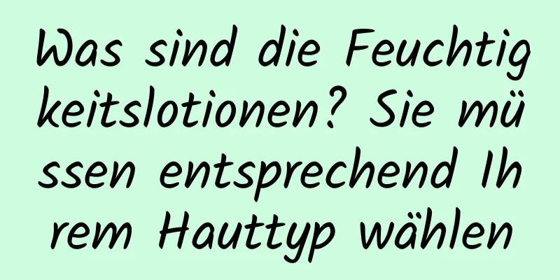 Was sind die Feuchtigkeitslotionen? Sie müssen entsprechend Ihrem Hauttyp wählen