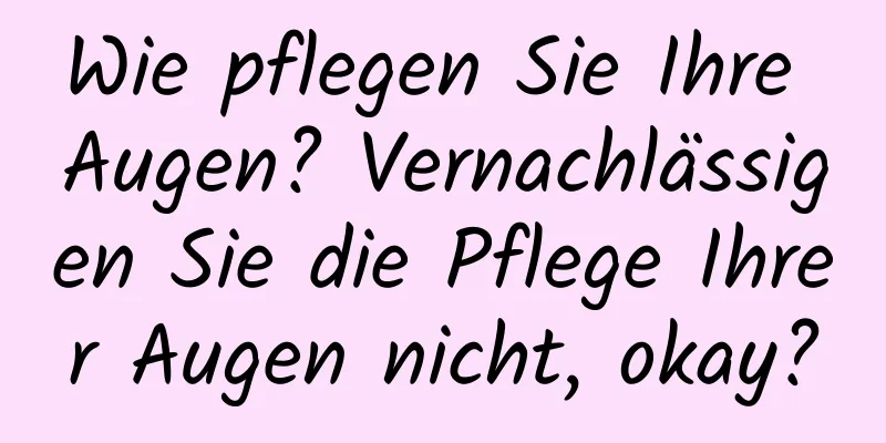 Wie pflegen Sie Ihre Augen? Vernachlässigen Sie die Pflege Ihrer Augen nicht, okay?