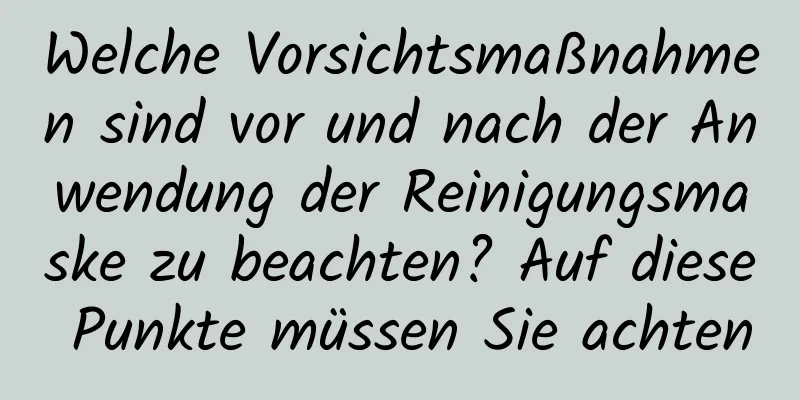 Welche Vorsichtsmaßnahmen sind vor und nach der Anwendung der Reinigungsmaske zu beachten? Auf diese Punkte müssen Sie achten