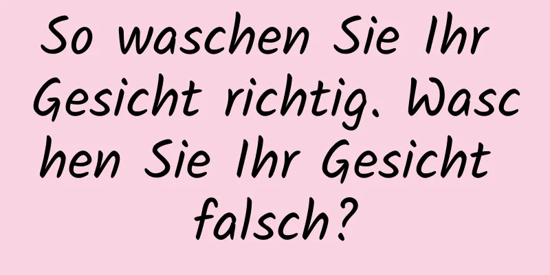 So waschen Sie Ihr Gesicht richtig. Waschen Sie Ihr Gesicht falsch?