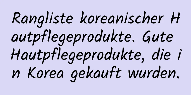 Rangliste koreanischer Hautpflegeprodukte. Gute Hautpflegeprodukte, die in Korea gekauft wurden.
