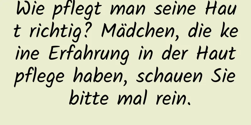 Wie pflegt man seine Haut richtig? Mädchen, die keine Erfahrung in der Hautpflege haben, schauen Sie bitte mal rein.