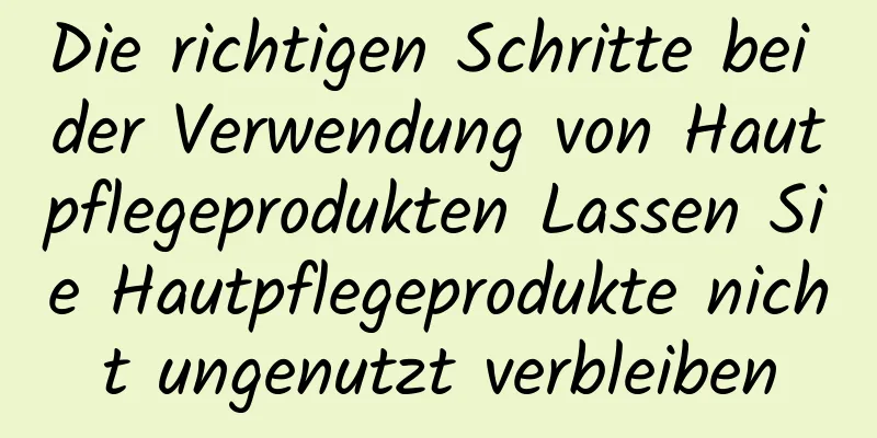 Die richtigen Schritte bei der Verwendung von Hautpflegeprodukten Lassen Sie Hautpflegeprodukte nicht ungenutzt verbleiben