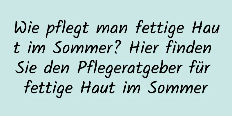 Wie pflegt man fettige Haut im Sommer? Hier finden Sie den Pflegeratgeber für fettige Haut im Sommer