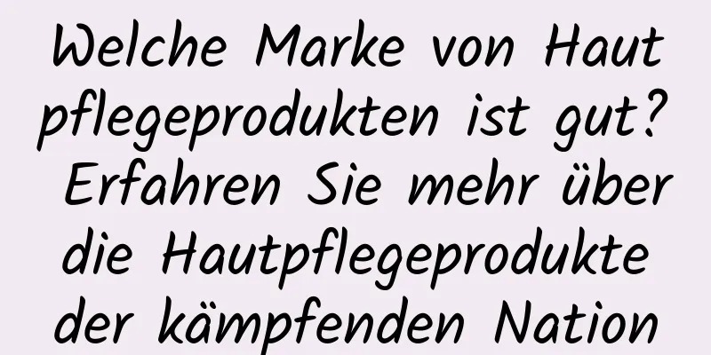Welche Marke von Hautpflegeprodukten ist gut? Erfahren Sie mehr über die Hautpflegeprodukte der kämpfenden Nation
