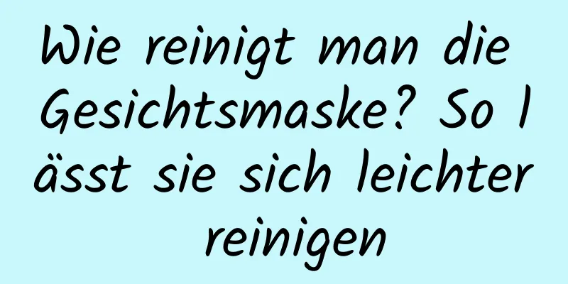 Wie reinigt man die Gesichtsmaske? So lässt sie sich leichter reinigen