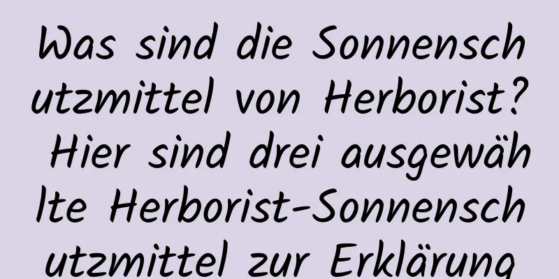 Was sind die Sonnenschutzmittel von Herborist? Hier sind drei ausgewählte Herborist-Sonnenschutzmittel zur Erklärung
