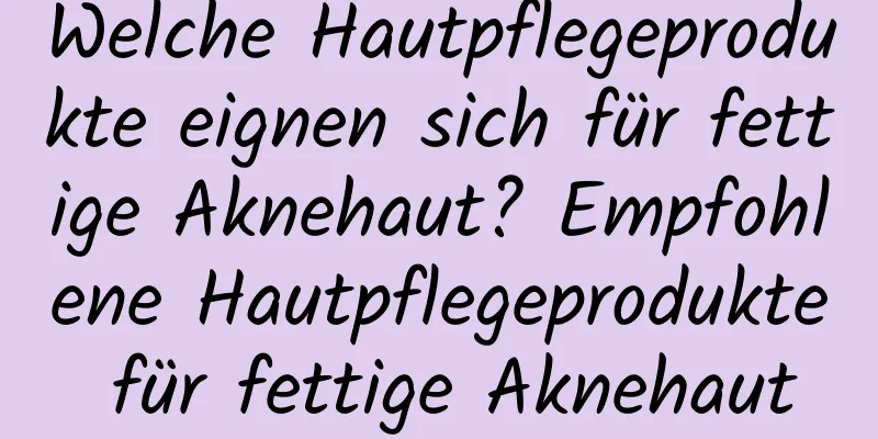 Welche Hautpflegeprodukte eignen sich für fettige Aknehaut? Empfohlene Hautpflegeprodukte für fettige Aknehaut