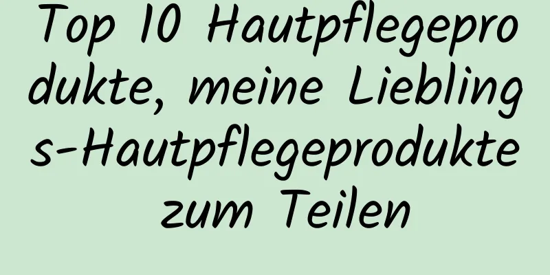 Top 10 Hautpflegeprodukte, meine Lieblings-Hautpflegeprodukte zum Teilen