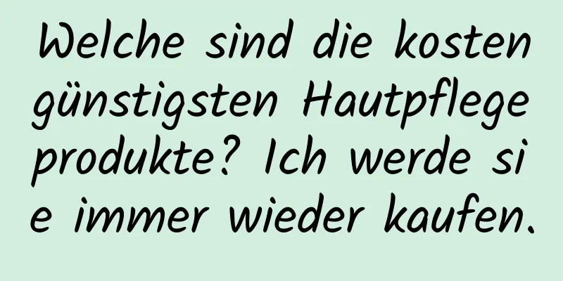 Welche sind die kostengünstigsten Hautpflegeprodukte? Ich werde sie immer wieder kaufen.