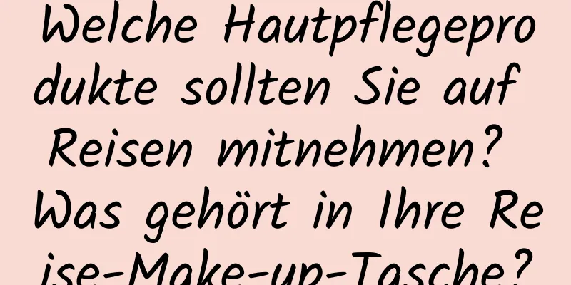 Welche Hautpflegeprodukte sollten Sie auf Reisen mitnehmen? Was gehört in Ihre Reise-Make-up-Tasche?