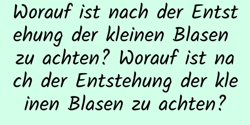 Worauf ist nach der Entstehung der kleinen Blasen zu achten? Worauf ist nach der Entstehung der kleinen Blasen zu achten?