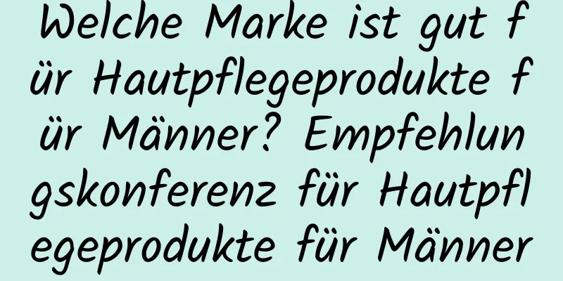 Welche Marke ist gut für Hautpflegeprodukte für Männer? Empfehlungskonferenz für Hautpflegeprodukte für Männer