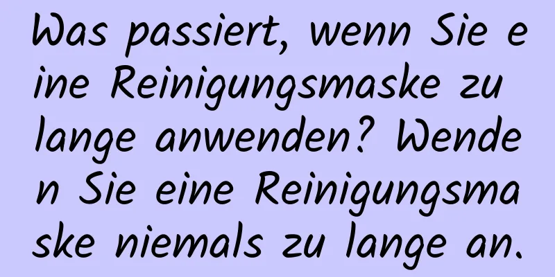 Was passiert, wenn Sie eine Reinigungsmaske zu lange anwenden? Wenden Sie eine Reinigungsmaske niemals zu lange an.