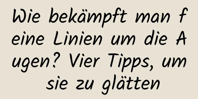 Wie bekämpft man feine Linien um die Augen? Vier Tipps, um sie zu glätten