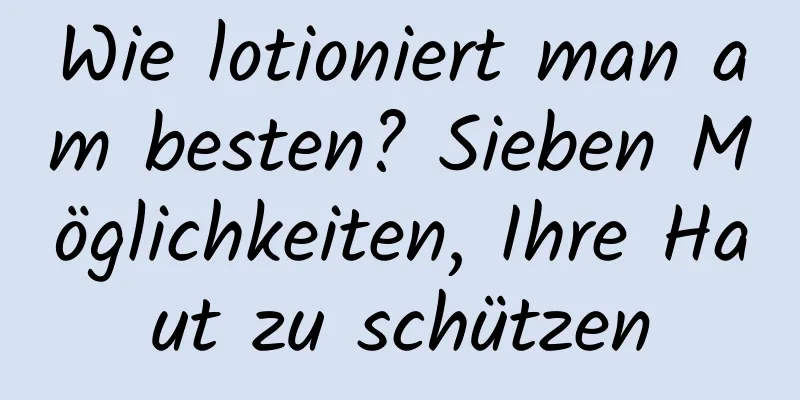 Wie lotioniert man am besten? Sieben Möglichkeiten, Ihre Haut zu schützen