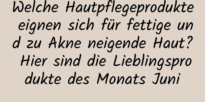 Welche Hautpflegeprodukte eignen sich für fettige und zu Akne neigende Haut? Hier sind die Lieblingsprodukte des Monats Juni