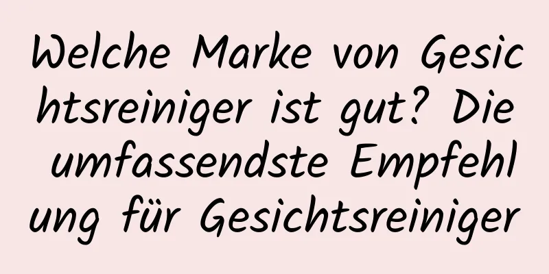 Welche Marke von Gesichtsreiniger ist gut? Die umfassendste Empfehlung für Gesichtsreiniger