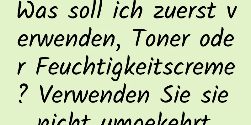 Was soll ich zuerst verwenden, Toner oder Feuchtigkeitscreme? Verwenden Sie sie nicht umgekehrt.