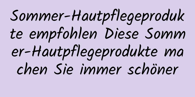 Sommer-Hautpflegeprodukte empfohlen Diese Sommer-Hautpflegeprodukte machen Sie immer schöner