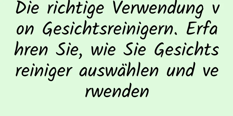 Die richtige Verwendung von Gesichtsreinigern. Erfahren Sie, wie Sie Gesichtsreiniger auswählen und verwenden