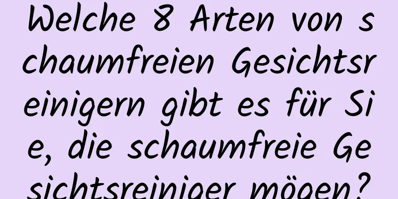 Welche 8 Arten von schaumfreien Gesichtsreinigern gibt es für Sie, die schaumfreie Gesichtsreiniger mögen?