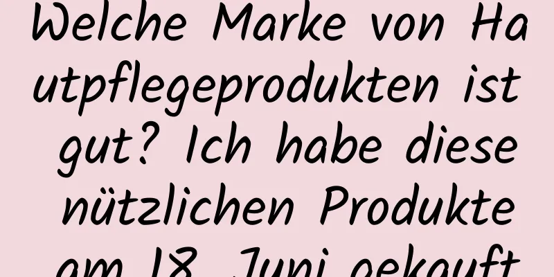 Welche Marke von Hautpflegeprodukten ist gut? Ich habe diese nützlichen Produkte am 18. Juni gekauft
