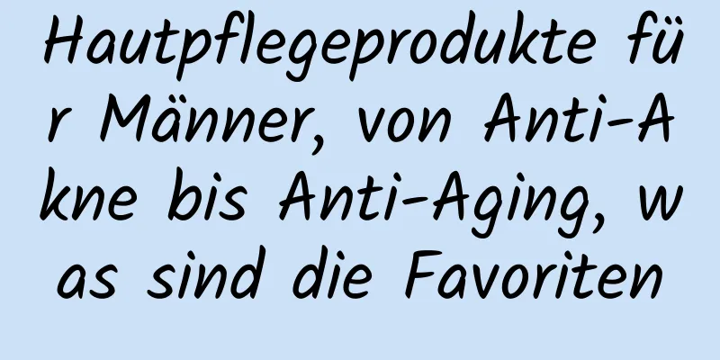 Hautpflegeprodukte für Männer, von Anti-Akne bis Anti-Aging, was sind die Favoriten