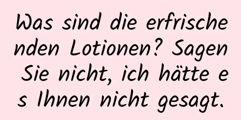 Was sind die erfrischenden Lotionen? Sagen Sie nicht, ich hätte es Ihnen nicht gesagt.
