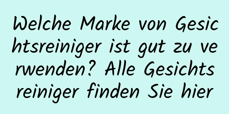 Welche Marke von Gesichtsreiniger ist gut zu verwenden? Alle Gesichtsreiniger finden Sie hier