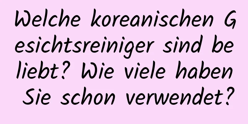 Welche koreanischen Gesichtsreiniger sind beliebt? Wie viele haben Sie schon verwendet?