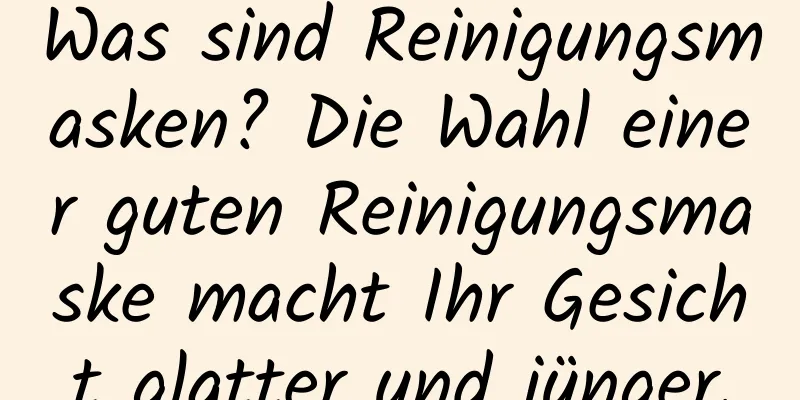 Was sind Reinigungsmasken? Die Wahl einer guten Reinigungsmaske macht Ihr Gesicht glatter und jünger.