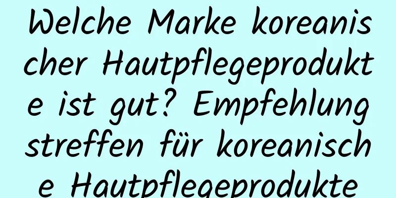Welche Marke koreanischer Hautpflegeprodukte ist gut? Empfehlungstreffen für koreanische Hautpflegeprodukte