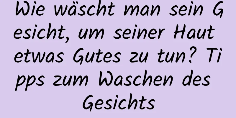 Wie wäscht man sein Gesicht, um seiner Haut etwas Gutes zu tun? Tipps zum Waschen des Gesichts