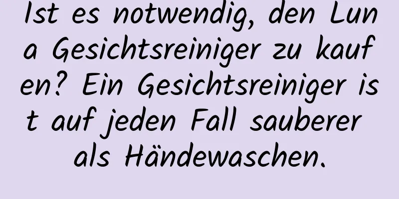 Ist es notwendig, den Luna Gesichtsreiniger zu kaufen? Ein Gesichtsreiniger ist auf jeden Fall sauberer als Händewaschen.