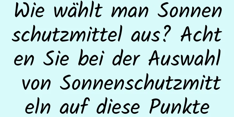 Wie wählt man Sonnenschutzmittel aus? Achten Sie bei der Auswahl von Sonnenschutzmitteln auf diese Punkte