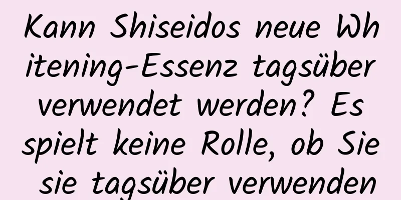 Kann Shiseidos neue Whitening-Essenz tagsüber verwendet werden? Es spielt keine Rolle, ob Sie sie tagsüber verwenden