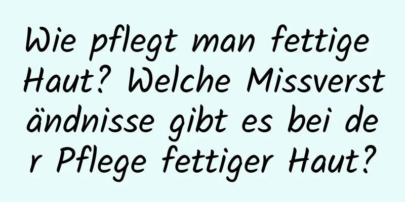 Wie pflegt man fettige Haut? Welche Missverständnisse gibt es bei der Pflege fettiger Haut?