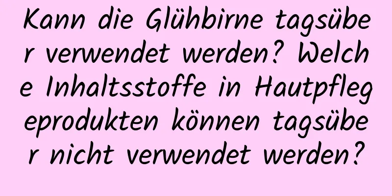 Kann die Glühbirne tagsüber verwendet werden? Welche Inhaltsstoffe in Hautpflegeprodukten können tagsüber nicht verwendet werden?
