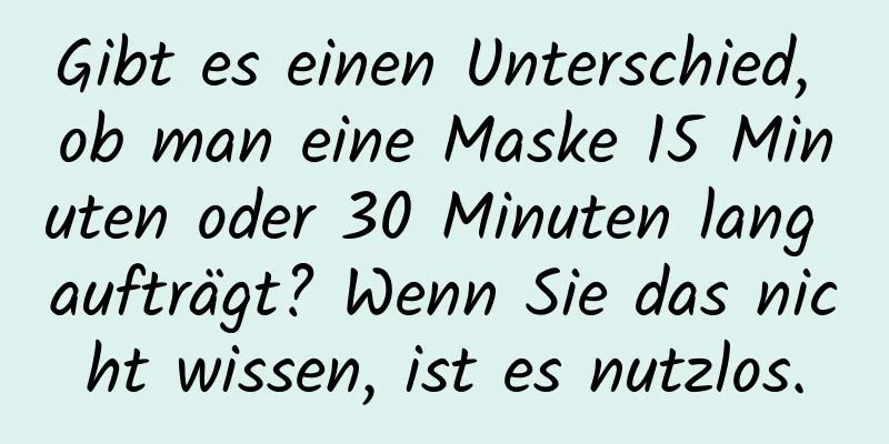 Gibt es einen Unterschied, ob man eine Maske 15 Minuten oder 30 Minuten lang aufträgt? Wenn Sie das nicht wissen, ist es nutzlos.
