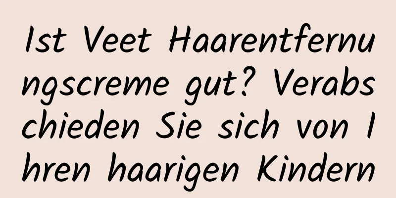 Ist Veet Haarentfernungscreme gut? Verabschieden Sie sich von Ihren haarigen Kindern