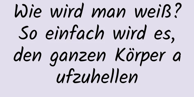 Wie wird man weiß? So einfach wird es, den ganzen Körper aufzuhellen
