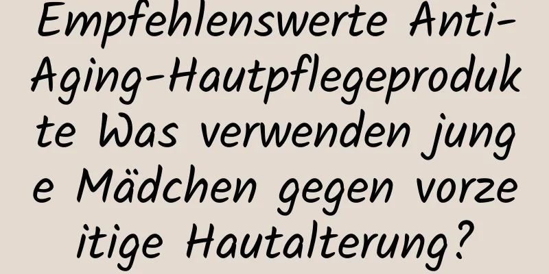 Empfehlenswerte Anti-Aging-Hautpflegeprodukte Was verwenden junge Mädchen gegen vorzeitige Hautalterung?