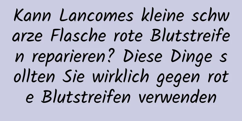 Kann Lancomes kleine schwarze Flasche rote Blutstreifen reparieren? Diese Dinge sollten Sie wirklich gegen rote Blutstreifen verwenden