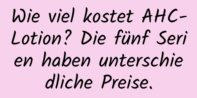 Wie viel kostet AHC-Lotion? Die fünf Serien haben unterschiedliche Preise.