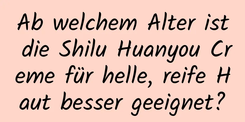 Ab welchem ​​Alter ist die Shilu Huanyou Creme für helle, reife Haut besser geeignet?