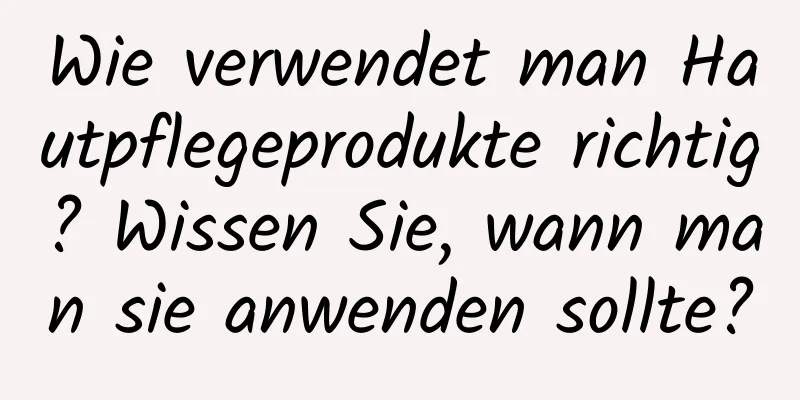 Wie verwendet man Hautpflegeprodukte richtig? Wissen Sie, wann man sie anwenden sollte?