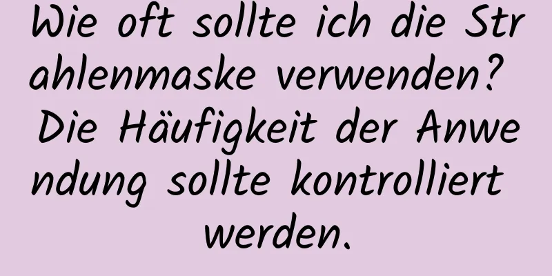 Wie oft sollte ich die Strahlenmaske verwenden? Die Häufigkeit der Anwendung sollte kontrolliert werden.