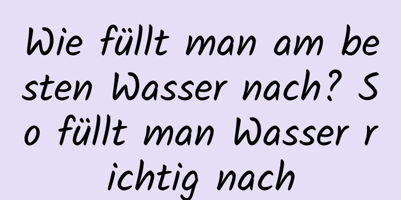 Wie füllt man am besten Wasser nach? So füllt man Wasser richtig nach